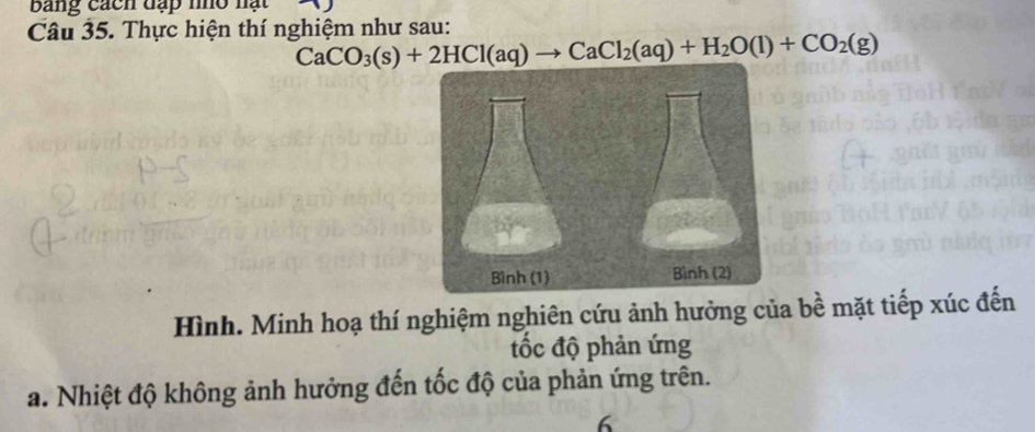 bang cách đặp no nạt 
Câu 35. Thực hiện thí nghiệm như sau:
CaCO_3(s)+2HCl(aq)to CaCl_2(aq)+H_2O(l)+CO_2(g)
Hình. Minh hoạ thí nghiệm nghiên cứu ảnh hưởng của bề mặt tiếp xúc đến 
ốc độ phản ứng 
a. Nhiệt độ không ảnh hưởng đến tốc độ của phản ứng trên. 
6