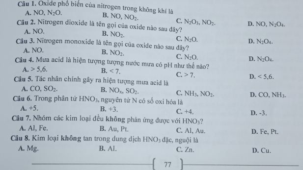 Oxide phổ biến của nitrogen trong không khí là
A. NO N_2O. B. NO, NO_2. C. N_2O_3, NO_2. D.
Câu 2. Nitrogen dioxide là tên gọi của oxide nào sau đây?
A. NO. NO, N_2O_4.
B. NO_2. C. N_2O. D. N_2O_4. 
Câu 3. Nitrogen monoxide là tên gọi của oxide nào sau đây?
A. NO.
B. NO_2. C. N_2O. D. N_2O_4. 
Câu 4. Mưa acid là hiện tượng tượng nước mưa có pH như thế nào?
A. 5, 6. B. <7</tex>.
C. 7.
D. <5</tex>, 6. 
Câu 5. Tác nhân chính gây ra hiện tượng mưa acid là
A. CO,SO_2. B. NO_x, SO_2. C. NH_3, NO_2. D. CO, NH_3. 
Câu 6. Trong phân tử H NO 3, nguyên tử N có số oxi hóa là
A. +5. B. +3. C. +4. D. -3.
Câu 7. Nhóm các kim loại đều không phản ứng được với HNO_3
A. Al, Fe. B. Au, Pt. C. Al, Au. D. Fe, Pt.
Câu 8. Kim loại không tan trong dung dịch HNO3 đặc, nguội là
A. Mg. B. Al. C. Zn. D. Cu.
77