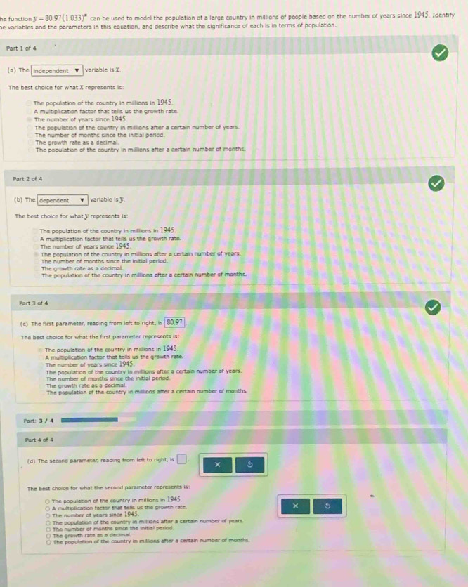 he function y=80.97(1.033)^x can be used to model the population of a large country in millions of people based on the number of years since 1945. Identify
he variables and the parameters in this equation, and describe what the significance of each is in terms of population.
Part 1 of 4
(a) The Independent variable is X.
The best choice for what X represents is
The population of the country in millions in 1945.
A multiplication factor that tells us the growth rate
The number of years since 1945.
The population of the country in millions after a certain number of years.
The number of months since the initial period.
The growth rate as a decimal.
The population of the country in millions after a certain number of months.
Part 2 of 4
(b) The dependent variable is V.
The best choice for what I represents is:
The population of the country in millions in 1945.
A multiplication factor that tells us the growth rate.
The number of years since 1945.
The population of the country in millions after a certain number of years.
The number of months since the initial period.
The growth rate as a decimal.
The population of the country in milllions after a certain number of months.
Part 3 of 4
(c) The first parameter, reading from left to right, is 80.97
The best choice for what the first parameter represents is:
The population of the country in millions in 1945
A multiplication factor that tells us the growth rate.
The number of years since 1945.
The population of the country in millions after a certain number of years.
The number of months since the initial perlod.
The growth rate as a decimal.
The population of the country in millions after a certain number of months.
Part: 3 / 4
Part 4 of 4
(d) The second parameter, reading from left to right, is □. × 5
The best choice for what the second parameter represents is:
The population of the country in millions in 1945.
A multiplication factor that telis us the growth rate. ×
The number of years since 1945.
The population of the country in millions after a certain number of years.
The number of months since the initial period.
The growth rate as a decimal.
The population of the country in millions after a certain number of months.