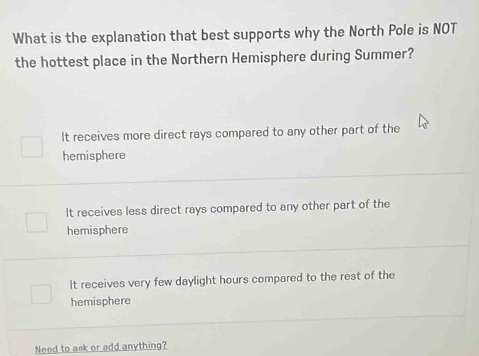 What is the explanation that best supports why the North Pole is NOT
the hottest place in the Northern Hemisphere during Summer?
It receives more direct rays compared to any other part of the
hemisphere
It receives less direct rays compared to any other part of the
hemisphere
It receives very few daylight hours compared to the rest of the
hemisphere
Need to ask or add anything?