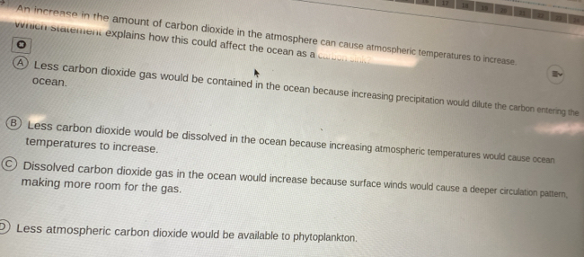 17 18 19 A a η
An Increase in the amount of carbon dioxide in the atmosphere can cause atmospheric temperatures to increase
which statement explains how this could affect the ocean as a
ocean.
A) Less carbon dioxide gas would be contained in the ocean because increasing precipitation would dilute the carbon entering the
B) Less carbon dioxide would be dissolved in the ocean because increasing atmospheric temperatures would cause ocean
temperatures to increase.
○) Dissolved carbon dioxide gas in the ocean would increase because surface winds would cause a deeper circulation pattern,
making more room for the gas.
Less atmospheric carbon dioxide would be available to phytoplankton.