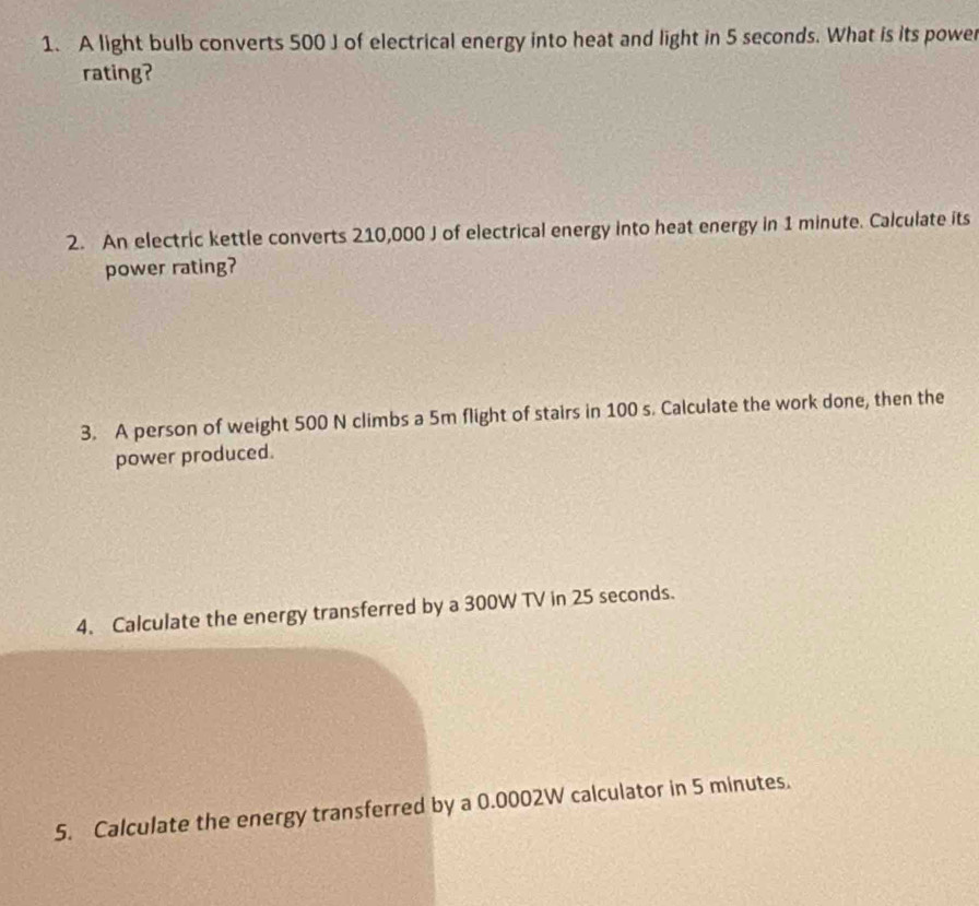 A light bulb converts 500 J of electrical energy into heat and light in 5 seconds. What is its power 
rating? 
2. An electric kettle converts 210,000 J of electrical energy into heat energy in 1 minute. Calculate its 
power rating? 
3. A person of weight 500 N climbs a 5m flight of stairs in 100 s. Calculate the work done, then the 
power produced. 
4. Calculate the energy transferred by a 300W TV in 25 seconds. 
5. Calculate the energy transferred by a 0.0002W calculator in 5 minutes.