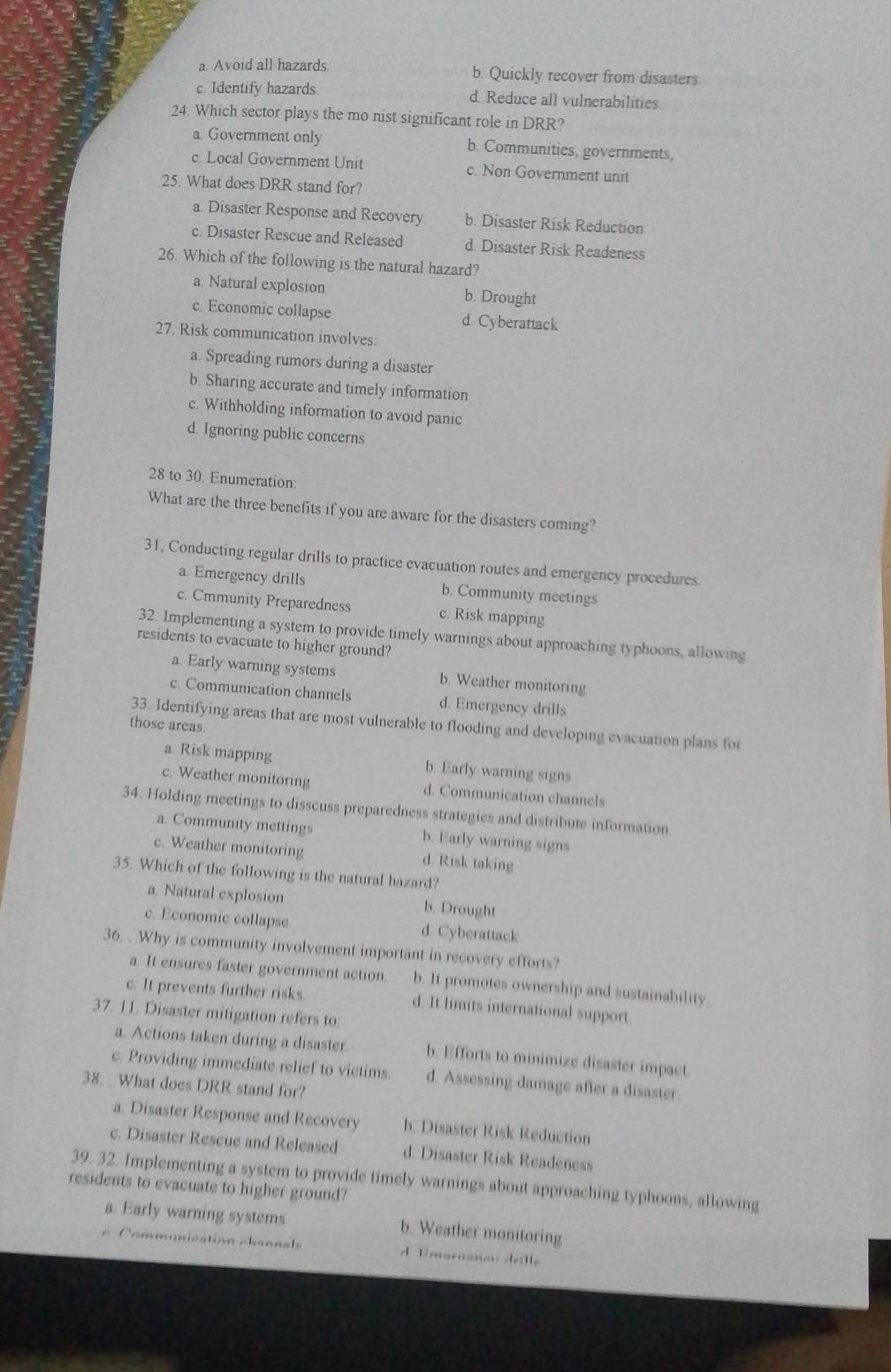 a. Avoid all hazards b. Quickly recover from disasters.
c. Identify hazards d. Reduce all vulnerabilities.
24. Which sector plays the mo nist significant role in DRR?
a. Government only b. Communities, governments,
c. Local Government Unit c. Non Government unit
25. What does DRR stand for?
a. Disaster Response and Recovery b. Disaster Risk Reduction
c. Disaster Rescue and Released d. Disaster Risk Readeness
26. Which of the following is the natural hazard?
a. Natural explosion b. Drought
c. Economic collapse d. Cyberattack
27. Risk communication involves:
a. Spreading rumors during a disaster
b. Sharing accurate and timely information
c. Withholding information to avoid panic
d. Ignoring public concerns
28 to 30. Enumeration:
What are the three benefits if you are aware for the disasters coming?
31, Conducting regular drills to practice evacuation routes and emergency procedures
a. Emergency drills b. Community meetings
c. Cmmunity Preparedness c. Risk mapping
32. Implementing a system to provide timely warnings about approaching typhoons, allowing
residents to evacuate to higher ground?
a. Early warning systems b. Weather monitoring
c. Communication channels d. Emergency drills
33. Identifying areas that are most vulnerable to flooding and developing evacuation plans for
those areas.
a Risk mapping b. Early warning signs
c. Weather monitoring d. Communication channels
34. Holding meetings to disscuss preparedness strategies and distribute information
a. Community mettings b. Early warning signs
c. Weather monitoring d. Risk taking
35. Which of the following is the natural hazard?
a. Natural explosion b. Drought
c. Economic collapse d. Cyberattack
36. . Why is community involvement important in recovery efforts?
a. It ensures faster government action b. It promotes ownership and sustainability.
c. It prevents further risks. d. It limits international support
37. 11. Disaster mitigation refers to:
a. Actions taken during a disaster. b. Efforts to minimize disaster impact
c. Providing immediate relief to vietims d. Assessing damage after a disaster.
38. What does DRR stand for?
a. Disaster Response and Recovery b. Disaster Risk Reduction
c. Disaster Rescue and Released d. Disaster Risk Readeness
39. 32. Implementing a system to provide timely warnings about approaching typhoons, allowing
residents to evacuate to higher ground?
a. Early warning systems b. Weather monitoring
om munication ch ann e A Emarnano drille