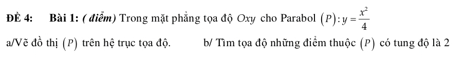 ĐÈ 4: Bài 1: ( điểm) Trong mặt phẳng tọa độ Oxy cho Parabol (P):y= x^2/4 
a/Vẽ đồ thị (P) trên hệ trục tọa độ. b/ Tìm tọa độ những điểm thuộc (P) có tung độ là 2