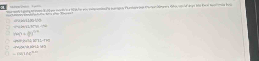 Nour work i going to invest 5150 permoreh in a 401% for you and promised to average a 4% return over the next 30 years. What would I type into Excel to extimate how
ach mones should be in the 401s after 30 years?
-7V;O4/12(1frac -(1-(30)
-75047≥ 3072-2(-1500
180(1+ △ y/12 )^120
-(A/7(12,30°12,-180)
-(1104/12,30°12.150)
=180(1.04)^10.12