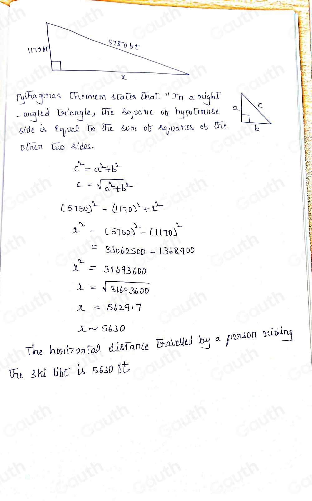 Pylhagosas [hconem scates That " In a right 
-angled [stiangle, The Beyuane ob hypotcnuse 
bide is eq,ual to the som ob squasces ob the 
ochet two sides.
c^2=a^2+b^2
c=sqrt(a^2+b^2)
(5750)^2=(1170)^2+x^2
x^2=(5750)^2-(1170)^2
=33062500-1368900
x^2=31693600
l=sqrt(31693600)
x=5629.7
xsim 5630
The hosizon tal discance Enavelled by a person sciding 
The ski libt is 5630 it