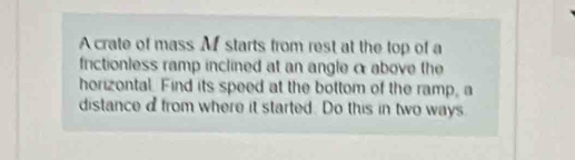 A crate of mass M starts from rest at the top of a 
frictionless ramp inclined at an angle α above the 
horizontal. Find its speed at the bottom of the ramp, a 
distance dfrom where it started. Do this in two ways