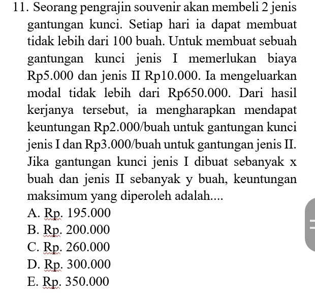 Seorang pengrajin souvenir akan membeli 2 jenis
gantungan kunci. Setiap hari ia dapat membuat
tidak lebih dari 100 buah. Untuk membuat sebuah
gantungan kunci jenis I memerlukan biaya
Rp5.000 dan jenis II Rp10.000. Ia mengeluarkan
modal tidak lebih dari Rp650.000. Dari hasil
kerjanya tersebut, ia mengharapkan mendapat
keuntungan Rp2.000/ buah untuk gantungan kunci
jenis I dan Rp3.000/ buah untuk gantungan jenis II.
Jika gantungan kunci jenis I dibuat sebanyak x
buah dan jenis II sebanyak y buah, keuntungan
maksimum yang diperoleh adalah....
A. Rp. 195.000
B. Rp. 200.000
C. Rp. 260.000
D. Rp. 300.000
E. Rp. 350.000