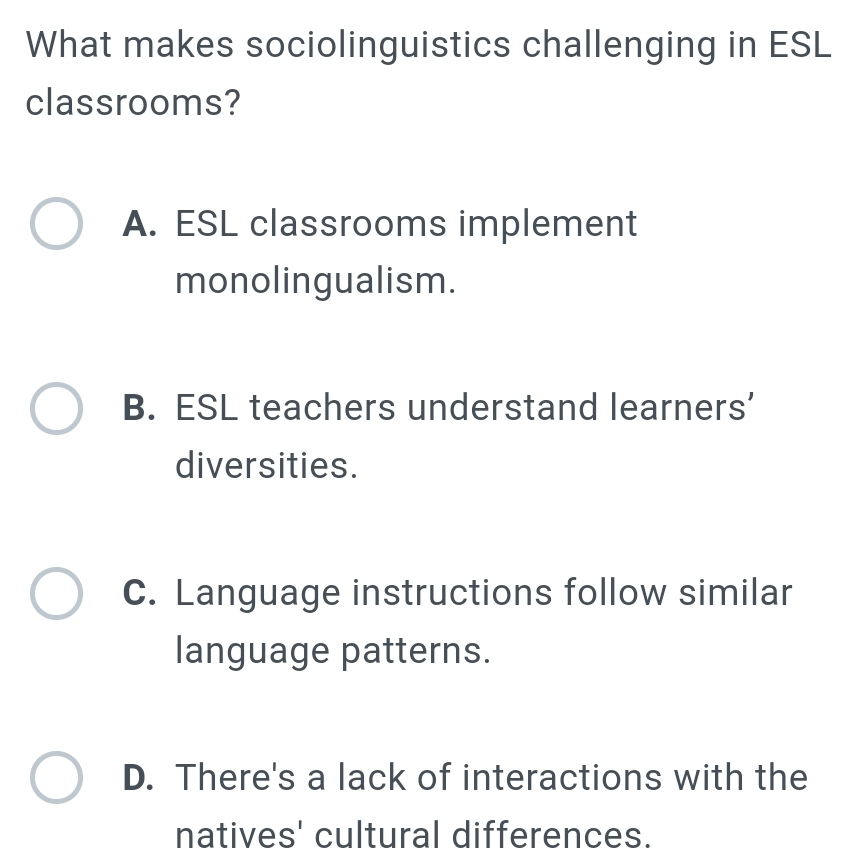 What makes sociolinguistics challenging in ESL
classrooms?
A. ESL classrooms implement
monolingualism.
B. ESL teachers understand learners’
diversities.
C. Language instructions follow similar
language patterns.
D. There's a lack of interactions with the
natives' cultural differences.