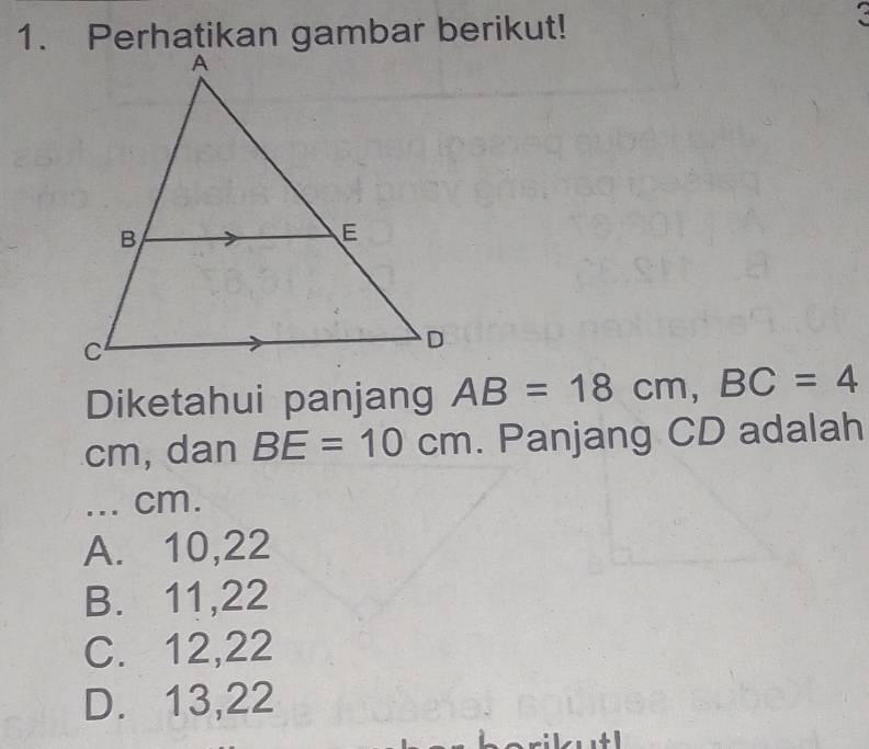 Perhatikan gambar berikut!
Diketahui panjang AB=18cm, BC=4
cm, dan BE=10cm. Panjang CD adalah
... cm.
A. 10, 22
B. 11, 22
C. 12, 22
D. 13, 22