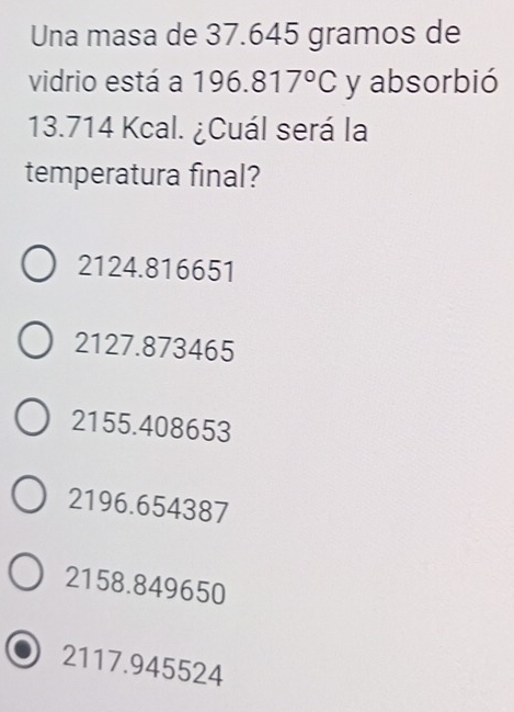 Una masa de 37.645 gramos de
vidrio está a 1 96.817°C y absorbió
13.714 Kcal. ¿Cuál será la
temperatura final?
2124.816651
2127.873465
2155.408653
2196.654387
2158.849650
2117.945524