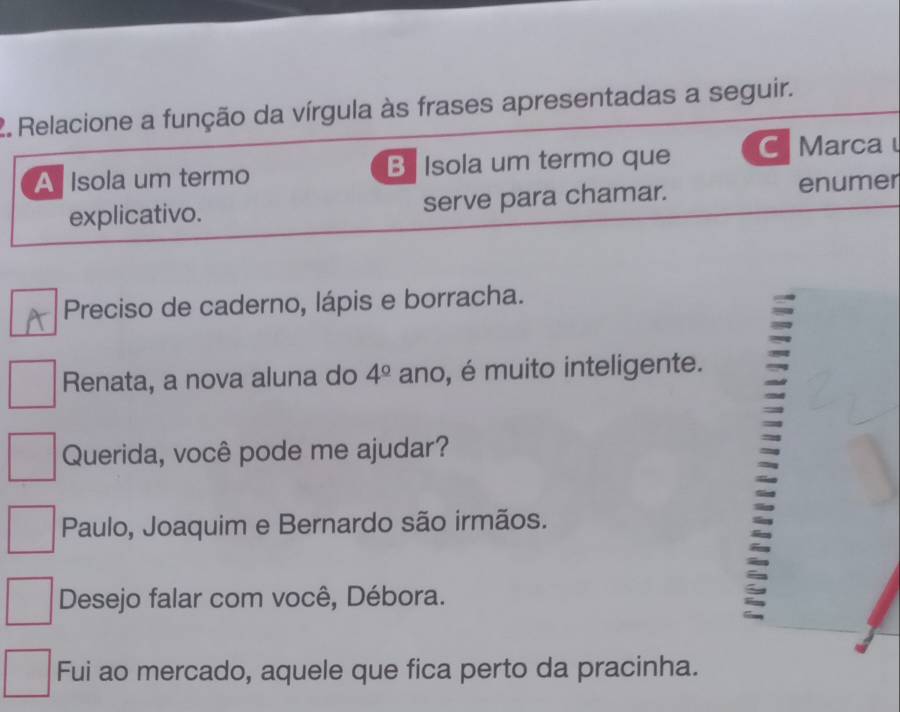 Relacione a função da vírgula às frases apresentadas a seguir.
A Isola um termo B Isola um termo que C Marca 
explicativo. serve para chamar. enumer
Preciso de caderno, lápis e borracha.
Renata, a nova aluna do 4^(_ circ) ano, é muito inteligente.
Querida, você pode me ajudar?
Paulo, Joaquim e Bernardo são irmãos.
Desejo falar com você, Débora.
:
Fui ao mercado, aquele que fica perto da pracinha.