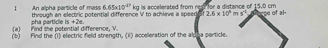 An alpha particle of mass 6.65* 10^(-27)kg is accelerated from rest for a distance of 15.0 cm
through an electric potential difference V to achieve a speed of 2.6* 10^6ms^(-1). Charge of al- 
pha particle is +2e. 
(a) Find the potential difference, V. 
(b) Find the (i) electric field strength, (ii) acceleration of the alpha particle.