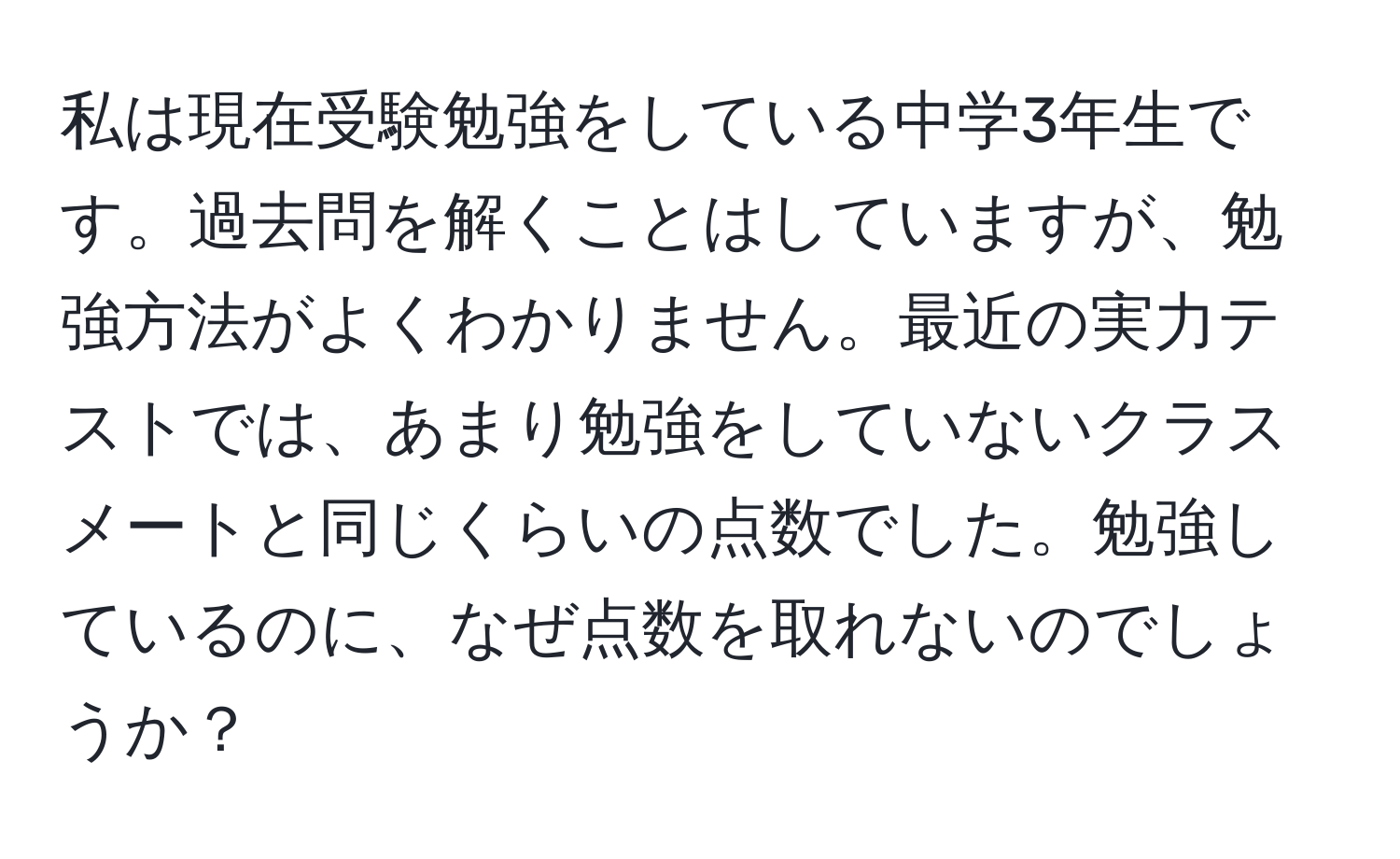 私は現在受験勉強をしている中学3年生です。過去問を解くことはしていますが、勉強方法がよくわかりません。最近の実力テストでは、あまり勉強をしていないクラスメートと同じくらいの点数でした。勉強しているのに、なぜ点数を取れないのでしょうか？