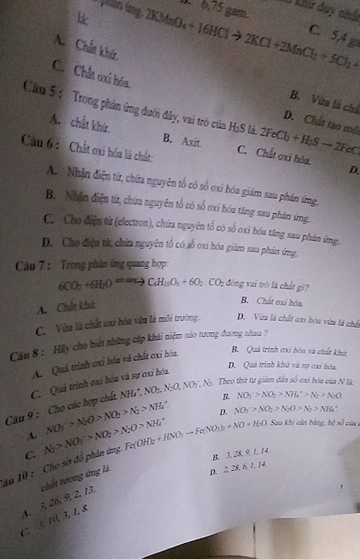 6,75 gam.
X Xhư duy nhất
phân ing. 2KMnO -16 IC
la: to 2KCl+2MnCl_2+5Cl_2+
C. 5,4 g
A Chất khú, B. Vừa là chả
C. Chất oxi hóa. D. Chất tạo mô
Cầu 5 :   Trong phản ứng đưới đây, vai trò của H₂S lã 2FeCl_3+H_2Sto 2FeC
A. chất khứ. B. Axit. C. Chất oxi hóa.
Cầu 6 : Chất oxi hóa là chất:
D.
A.   Nhận điện tử, chứa nguyên tố có số oxi hóa giám sau phản ứng.
B. Nhận điện từ, chứa nguyên tố có số oxí hóa tăng sau phản ứng.
Ch Cho điện từ (electron), chứa nguyên tổ có số oxi hóa tăng sau phản ứng.
D. Cho điện từ, chứa nguyên tố có số ơxi hóa giám sau phán ứng.
Cầu 7 : Trong phản ứng quang hợp:
6CO_2+6H_2Oxrightarrow ≌ C_6H_10O_5+6O_2.CO_2 đóng vai trò là chất gì?
A. Chất khứ
B. Chất oxỉ hóa.
C. Vừa là chất ơxi hóa vừa là môi trưởng. D. Vừa là chất ơxi hóa vừa là chế
Cầu 8 : 'Hãy cho biết những cập khái niệm nào tương đương nhau
A. Quá trình oxi bóa và chất oxi hóa.
B. Quá trình ơxi hóa và chất khứ.
D. Quá trình khử và sự oxi hóa
C. Quả trình oxi hóa và sự oxi hóa.
B. NO_3^(->NO_2)>NH_4^(+>N_2)>N_2O.
Câu 9 : Cho các hợp chất NH. NH,NO_,NO_2,N_2O,NO_3,N_2. 1. Theo thứ tự giảm dân số oxi hóa của N là:
A. NO_3^(->N_2)O>NO_2>N_2>NH_4^(+
D. NO_3^->NO_2)>N_2O>N_2>NH_4^(+
C. N_2)>NO_3>NO_2>N_2O>NH_4uparrow
ău 10 : 'Cho sơ đồ phân ứng. Fe(OH)_2+HNO_3to Fe(NO_3b+NO+H_2O Sau khi cán bằng, hộ số của
B. 3, 28, 9, 1, 14
4. 3, 26, 9, 2. 13. chất tương ứng là:
D. 2, 28, 6, 1, 14.
C. 3, 10, 3, 1, 8