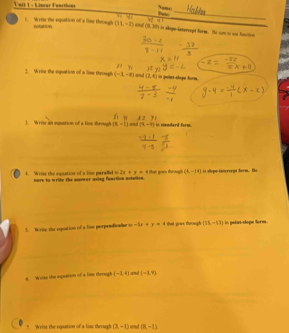 Linear Functions 
Name: 
_ 
Date: 
_ 
notation. 
1. Write the equation of a line through (11,-2) and (8,30) in slope-intercept form. Be sure to use function 
2. Write the equation of a line through (-3,-8) and (2,4) in point-slope form. 
3. Write an equation of a line through (8,-1) and (9,-9) in standard form. 
4. Write the equation of a line parallel to 2x+y=4 that goes through (4,-14) in slope-intercept form. Be 
sure to write the answer using function notation. 
5. Write the equation of a line perpendicular to -5x+y=4 that goes through (15,-13) in point-slope form. 
6. Write the equation of a line through (-3,4) and (-3,9). 
7. Write the equation of a line through (3,-1) and (8,-1),