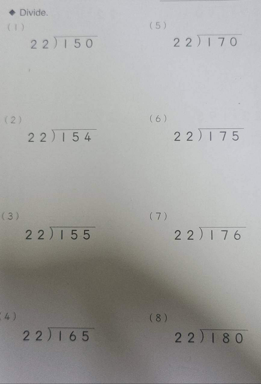 Divide. 
(1 ) ( 5 )
beginarrayr 22encloselongdiv 150endarray
beginarrayr 22encloselongdiv 170endarray
(2) ( 6 )
beginarrayr 22encloselongdiv 154endarray
beginarrayr 22encloselongdiv 175endarray
(3) (7 )
beginarrayr 22encloselongdiv 155endarray
beginarrayr 22encloselongdiv 176endarray
(4) ( 8 )
beginarrayr 22encloselongdiv 165endarray
beginarrayr 22encloselongdiv 180endarray