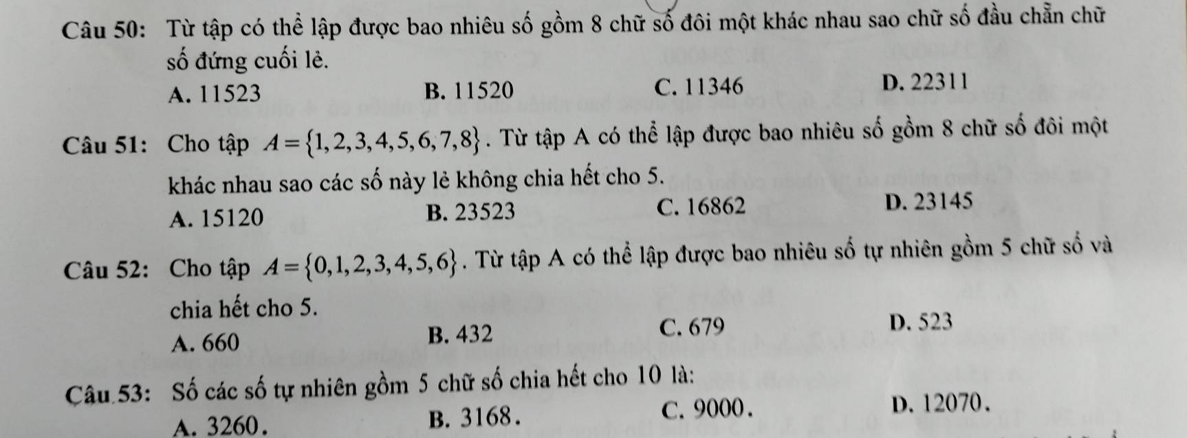 Từ tập có thể lập được bao nhiêu số gồm 8 chữ số đôi một khác nhau sao chữ số đầu chẵn chữ
số đứng cuối lẻ.
A. 11523 B. 11520 C. 11346 D. 22311
Câu 51: Cho tập A= 1,2,3,4,5,6,7,8. Từ tập A có thể lập được bao nhiêu số gồm 8 chữ số đôi một
khác nhau sao các số này lẻ không chia hết cho 5.
A. 15120 B. 23523 C. 16862 D. 23145
Câu 52: Cho tập A= 0,1,2,3,4,5,6. Từ tập A có thể lập được bao nhiêu số tự nhiên gồm 5 chữ số và
chia hết cho 5.
A. 660 B. 432
C. 679 D. 523
Câu 53: Số các số tự nhiên gồm 5 chữ số chia hết cho 10 là:
A. 3260. B. 3168. C. 9000.
D. 12070.