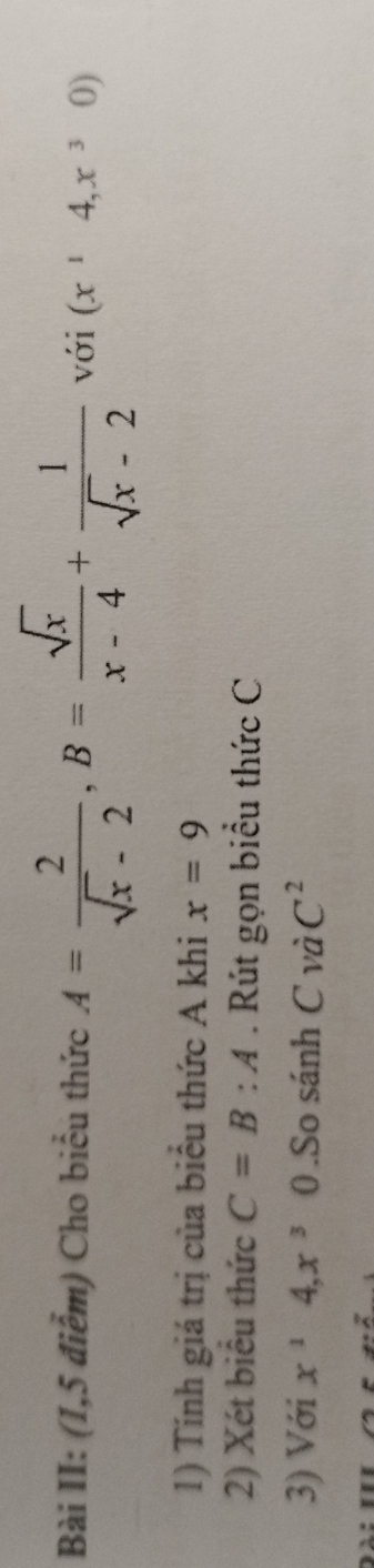 Bài II: (1,5 điểm) Cho biểu thức A= 2/sqrt(x)-2 , B= sqrt(x)/x-4 + 1/sqrt(x)-2  với (x^14,x^30)
1) Tính giá trị của biểu thức A khi x=9
2) Xét biêu thức C=B:A. Rút gọn biểu thức C
3) Với x^14, x^30.So sánh C và C^2