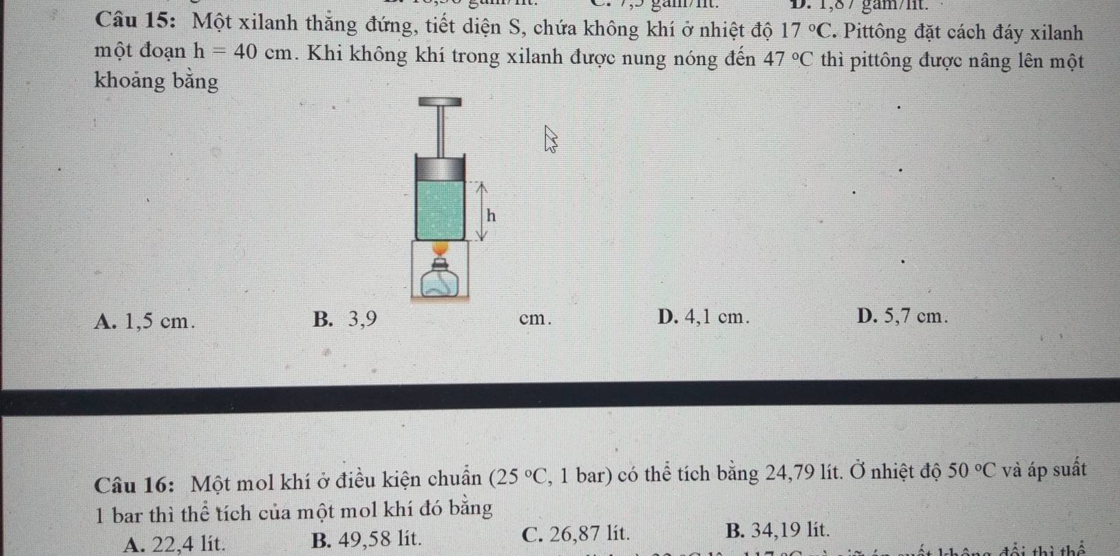 1,87 gam/lit.
Câu 15: Một xilanh thắng đứng, tiết diện S, chứa không khí ở nhiệt độ 17°C 2. Pittông đặt cách đáy xilanh
một đoạn h=40cm. Khi không khí trong xilanh được nung nóng đến 47°C thì pittông được nâng lên một
khoảng bằng
h
A. 1,5 cm. B. 3,9 cm. D. 4,1 cm. D. 5,7 cm.
Câu 16: Một mol khí ở điều kiện chuẩn (25°C , 1 bar) có thể tích bằng 24,79 lít. Ở nhiệt độ 50°C và áp suất
1 bar thì thể tích của một mol khí đó bằng
A. 22,4 lit. B. 49,58 lit. C. 26,87 lit. B. 34,19 lit.
đổi thì thể