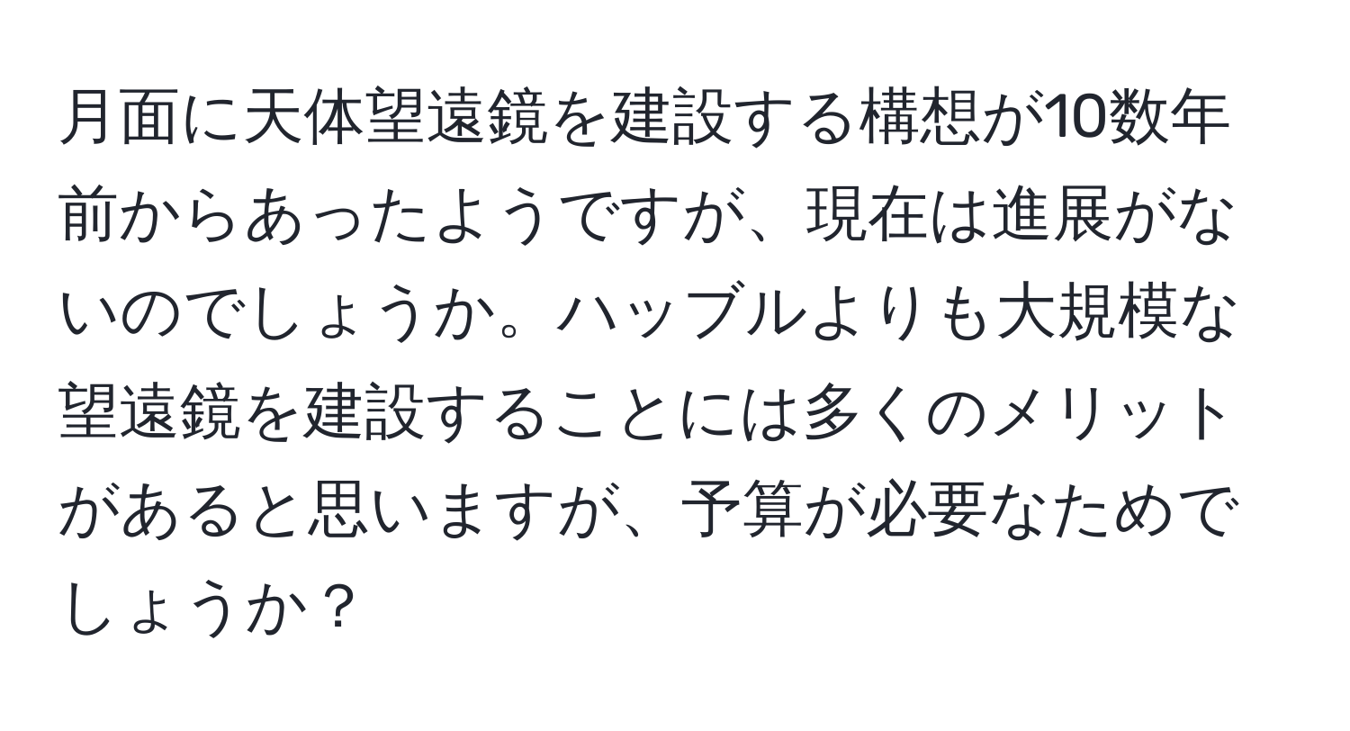 月面に天体望遠鏡を建設する構想が10数年前からあったようですが、現在は進展がないのでしょうか。ハッブルよりも大規模な望遠鏡を建設することには多くのメリットがあると思いますが、予算が必要なためでしょうか？