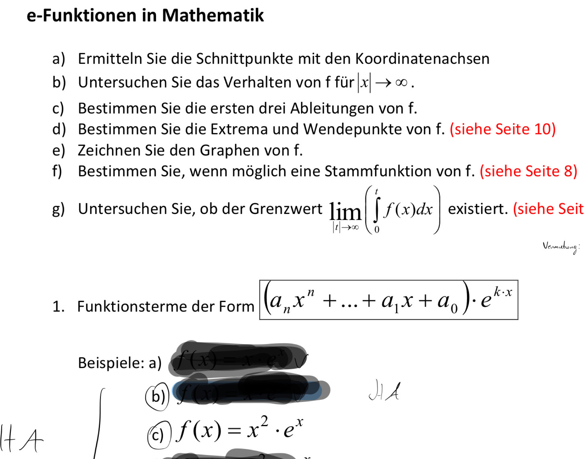 e-Funktionen in Mathematik 
a) Ermitteln Sie die Schnittpunkte mit den Koordinatenachsen 
b) Untersuchen Sie das Verhalten von f für |x|to ∈fty. 
c) Bestimmen Sie die ersten drei Ableitungen von f. 
d) Bestimmen Sie die Extrema und Wendepunkte von f. (siehe Seite 10) 
e) Zeichnen Sie den Graphen von f. 
f) Bestimmen Sie, wenn möglich eine Stammfunktion von f. (siehe Seite 8) 
g) Untersuchen Sie, ob der Grenzwert limlimits _lto ∈fty (∈tlimits _0^(tf(x)dx) existiert. (siehe Seit 
Vermutung 
1. Funktionsterme der Form (a_n)x^n+...+a_1x+a_0)· e^(k· x)
Beispiele: a) 
b) 
c) f(x)=x^2· e^x