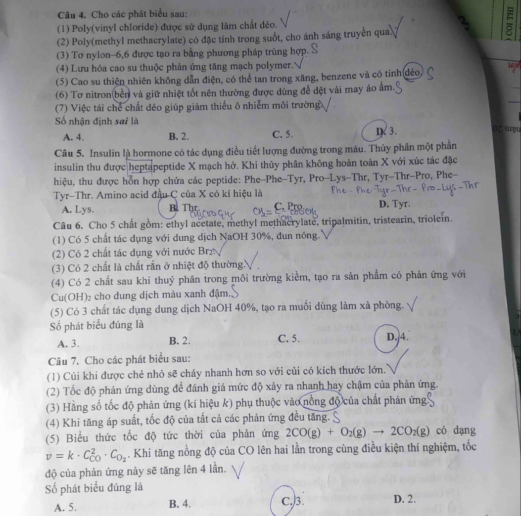 Cho các phát biểu sau:
(1) Poly(vinyl chloride) được sử dụng làm chất dẻo.
(2) Poly(methyl methacrylate) có đặc tính trong suốt, cho ánh sáng truyền qua.
(3) Tơ nylon-6,6 được tạo ra bằng phương pháp trùng hợp. S
(4) Lưu hóa cao su thuộc phản ứng tăng mạch polymer.''
(5) Cao su thiên nhiên không dẫn điện, có thể tan trong xăng, benzene và có tính dẻo upr
(6) Tơ nitron(bền và giữ nhiệt tốt nên thường được dùng để dệt vải may áo ấm.
_
(7) Việc tái chế chất dẻo giúp giảm thiểu ô nhiễm môi trường
_
Số nhận định sai là 0Z ɯu
A. 4. B. 2. C. 5. D. 3.
Câu 5. Insulin là hormone có tác dụng điều tiết lượng dường trong máu. Thủy phân một phần
insulin thu được heptapeptide X mạch hở. Khi thủy phân không hoàn toàn X với xúc tác đặc
hiệu, thu được hỗn hợp chứa các peptide: Phe-Phe-Tyr, Pro-Lys-Thr, Tyr-Thr-Pro, Phe-
Tyr-Thr. Amino acid đầu C của X có kí hiệu là
A. Lys. B. Thr D. Tyr.
C. Pro
Câu 6. Cho 5 chất gồm: ethyl acetate, methyl methacrylate, tripalmitin, tristearin, triolein.
(1) Có 5 chất tác dụng với dung dịch NaOH 30%, dun nóng.
2) Có 2 chất tác dụng với nước Br
(3) Có 2 chất là chất rắn ở nhiệt độ thường.
(4) Có 2 chất sau khi thuỷ phân trong môi trường kiềm, tạo ra sản phẩm có phản ứng với
Cu(OH)₂ cho dung dịch màu xanh đậm..
(5) Có 3 chất tác dụng dung dịch NaOH 40%, tạo ra muối dùng làm xà phòng.
Số phát biểu đúng là
A. 3. B. 2. C. 5. D. 4.
Câu 7. Cho các phát biểu sau:
(1) Củi khi được chẻ nhỏ sẽ cháy nhanh hơn so với củi có kích thước lớn.
(2) Tốc độ phản ứng dùng để đánh giá mức độ xảy ra nhanh hay chậm của phản ứng.
(3) Hằng số tốc độ phản ứng (kí hiệu k) phụ thuộc vào nồng độ của chất phản ứng'
(4) Khi tăng áp suất, tốc độ của tất cả các phản ứng đều tăng. .
(5) Biểu thức tốc độ tức thời của phản ứng 2CO(g)+O_2(g)to 2CO_2(g) có dạng
v=k· C_(CO)^2· C_O_2. Khi tăng nồng độ của CO lên hai lần trong cùng điều kiện thí nghiệm, tốc
độ của phản ứng này sẽ tăng lên 4 lần.
Số phát biểu đúng là
A. 5. B. 4. C.3.
D. 2.