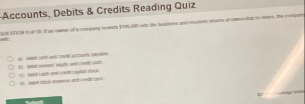 Accounts, Debits & Credits Reading Quiz
QUESTION 9 of 1 If as owner of a company invests $100,000 into the business and receives shares of ownerstop in retorn, the company
wit:
a) debd cash and credil accounts payeble.
b) debil owners' equily and credit cash
c) ) debit cash and credil captal stock .
d dabill stock experse and credit cash .