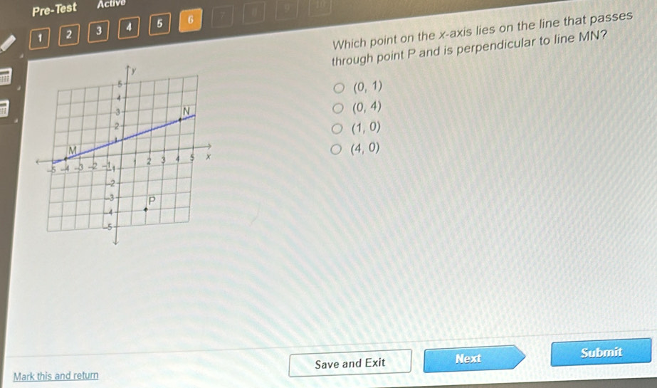 Pre-Test Active
9° 10
1 2 3 4 5 6 7
Which point on the x-axis lies on the line that passes
through point P and is perpendicular to line MN?
(0,1)
(0,4)
(1,0)
(4,0)
Mark this and return Save and Exit Next Submit