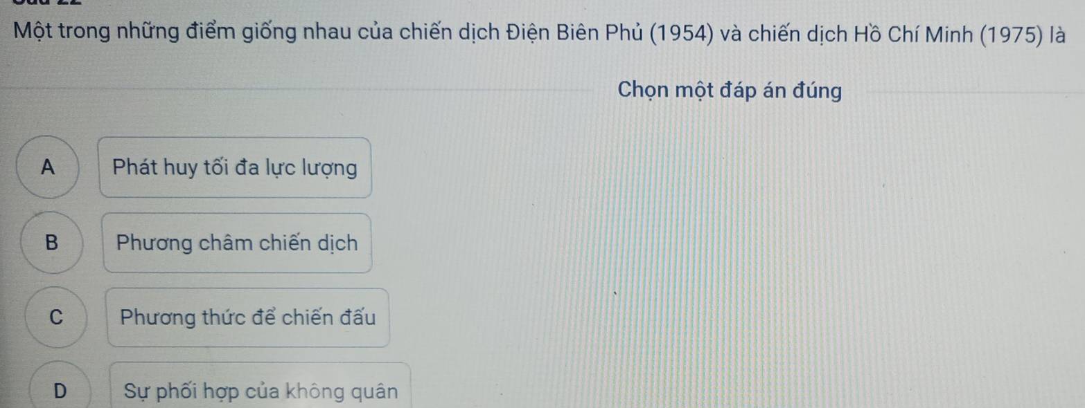 Một trong những điểm giống nhau của chiến dịch Điện Biên Phủ (1954) và chiến dịch Hồ Chí Minh (1975) là
Chọn một đáp án đúng
A Phát huy tối đa lực lượng
B Phương châm chiến dịch
C Phương thức để chiến đấu
D Sự phối hợp của không quân