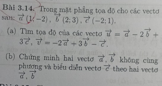 Trong mặt phẳng tọa độ cho các vectơ 
sau: vector a(1,-2), vector b(2;3), vector c(-2;1). 
(a) Tìm tọa độ của các vectơ vector u=vector a-2vector b+
3vector c, vector v=-2vector a+3vector b-vector c. 
(b) Chứng minh hai vectơ vector a, vector b khōng cùng 
phương và biểu diễn vectơ vector c theo hai vecto
vector a, vector b