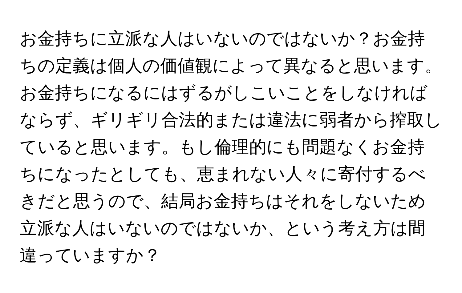 お金持ちに立派な人はいないのではないか？お金持ちの定義は個人の価値観によって異なると思います。お金持ちになるにはずるがしこいことをしなければならず、ギリギリ合法的または違法に弱者から搾取していると思います。もし倫理的にも問題なくお金持ちになったとしても、恵まれない人々に寄付するべきだと思うので、結局お金持ちはそれをしないため立派な人はいないのではないか、という考え方は間違っていますか？