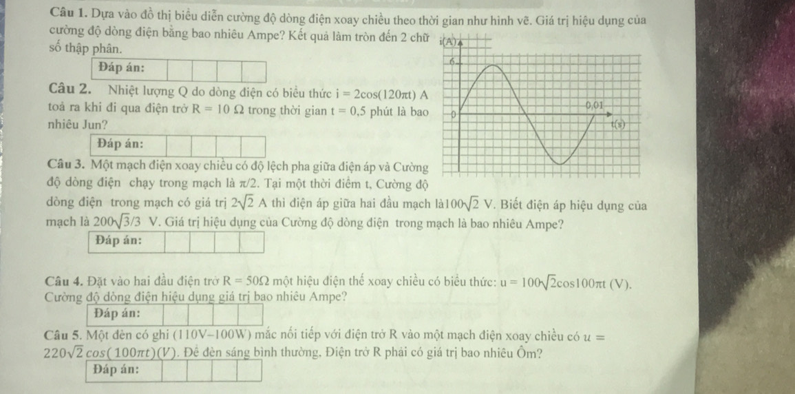 Dựa vào đồ thị biểu diễn cường độ dòng điện xoay chiều theo thời gian như hình vẽ. Giá trị hiệu dụng của
cường độ dòng điện bằng bao nhiêu Ampe? Kết quả làm tròn đến 2 chữ
số thập phân. 
Đáp án:
Câu 2. Nhiệt lượng Q do dòng điện có biều thức i=2cos (120π t)A
toả ra khi đi qua điện trở R=10Omega trong thời gian t=0.5 phút là bao
nhiêu Jun? 
Đáp án:
Câu 3. Một mạch điện xoay chiều có độ lệch pha giữa điện áp và Cường
độ dòng điện chạy trong mạch là π /2 2. Tại một thời điểm t, Cường độ
dòng điện trong mạch có giá trị 2sqrt(2)A thì điện áp giữa hai đầu mạch là 100sqrt(2)V. Biết điện áp hiệu dụng của
mạch là 200sqrt(3)/3V. Giá trị hiệu dụng của Cường độ dòng điện trong mạch là bao nhiêu Ampe?
Đáp án:
Câu 4. Đặt vào hai đầu điện trờ R=50Omega một hiệu điện thể xoay chiều có biểu thức: u=100sqrt(2)cos 100π t(V).
Cường độ dòng điện hiệu dụng giá trị bao nhiêu Ampe?
Đáp án:
Câu 5. Một đèn có ghi (110V-100W) mắc nối tiếp với điện trở R vào một mạch điện xoay chiều có u=
220sqrt(2)cos (100π t)(V V). Đề đèn sáng bình thường, Điện trở R phải có giá trị bao nhiêu Ôm?
Đáp án: