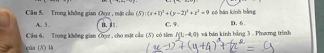 (-4,2,-0).
(7,-2,0)·
Câu 5. Trong không gian Oxyz , mặt cầu (S) : (x+1)^2+(y-2)^2+z^2=9 có bán kính bằng
A. 3. B. 81. C. 9. D. 6.
Câu 6. Trong không gian Oxyz , cho mặt cầu (S) có tâm I(1;-4;0) và bán kính bằng 3. Phương trình
của (S) là