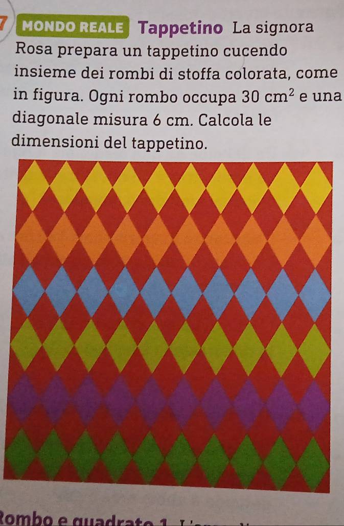 a mondo Reale Tappetino La signora 
Rosa prepara un tappetino cucendo 
insieme dei rombi di stoffa colorata, come 
in figura. Ogni rombo occupa 30cm^2 e una 
diagonale misura 6 cm. Calcola le 
dimensioni del tappetino. 
Rombo e quadrat