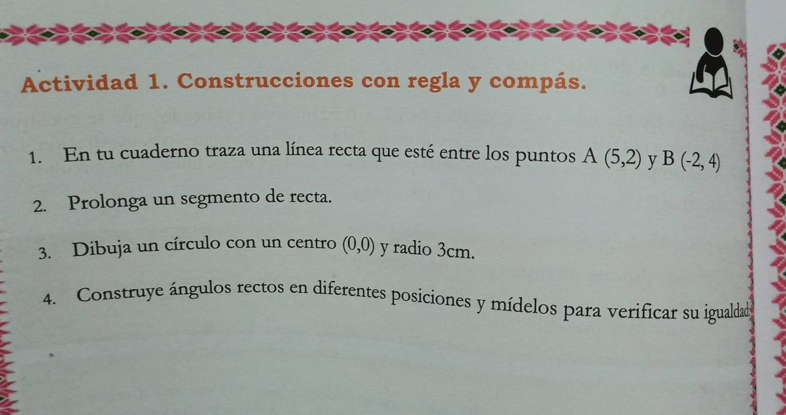 Actividad 1. Construcciones con regla y compás. 
1. En tu cuaderno traza una línea recta que esté entre los puntos A(5,2) y B(-2,4)
2. Prolonga un segmento de recta. 
3. Dibuja un círculo con un centro (0,0) y radio 3cm. 
4. Construye ángulos rectos en diferentes posiciones y mídelos para verificar su igualdad