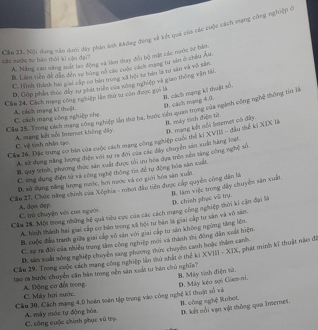 Nội dung nào dưới đây phản ánh không đúng về kết quả của các cuộc cách mạng công nghiệp ở
A. Nâng cao năng suất lao động và làm thay đổi bộ mặt các nước tư bản.
các nước tư bản thời kì cận đại?
B. Làm tiền đề dẫn đến sự bùng nổ các cuộc cách mạng tư sản ở châu Âu
C. Hình thành hai giai cấp cơ bản trong xã hội tư bản là tư sản và vô sản.
D. Góp phần thúc đầy sự phát triển của nông nghiệp và giao thông vận tải.
B. cách mạng kĩ thuật số.
Câu 24. Cách mạng công nghiệp lần thứ tư còn được gọi là
D. cách mạng 4.0.
A. cách mạng kĩ thuật.
Cầu 25. Trong cách mạng công nghiệp lần thứ ba, bước tiến quan trọng của ngành công nghệ thông tin là
C. cách mạng công nghiệp nhẹ.
B. máy tính điện tử.
A. mạng kết nối Internet không dây.
D. mạng kết nối Internet có dây.
Câu 26. Đặc trưng cơ bản của cuộc cách mạng công nghiệp cuối thế kỉ XVIII - đầu thế ki XIX là
C. vệ tinh nhân tạo.
A. sử dụng năng lượng điện với sự ra đời của các dây chuyền sản xuất hàng loạt.
B. quy trình, phương thức sản xuất được tối ưu hóa dựa trên nền tảng công nghệ số.
C. ứng dụng điện tử và công nghệ thông tin để tự động hóa sản xuất.
D. sử dụng năng lượng nước, hơi nước và cơ giới hóa sản xuất.
B. làm việc trong dây chuyền sản xuất.
Câu 27. Chức năng chính của Xôphia - robot đầu tiên được cấp quyền công dân là
D. chinh phục vũ trụ.
A. dọn dẹp.
Câu 28. Một trong những hệ quả tiêu cực của các cách mạng công nghiệp thời kì cận đại là
C. trò chuyện với con người.
A. hình thành hai giai cấp cơ bản trong xã hội tư bản là giai cấp tư sản và vô sản.
B. cuộc đấu tranh giữa giai cấp vô sản với giai cấp tư sản không ngừng tăng lên.
C. sự ra đời của nhiều trung tâm công nghiệp mới và thành thị đông dân xuất hiện.
D. sản xuất nông nghiệp chuyển sang phương thức chuyên canh hoặc thâm canh.
Câu 29. Trong cuộc cách mạng công nghiệp lần thứ nhất ở thế ki XVIII - XIX, phát minh kĩ thuật nào đã
tạo ra bước chuyển căn bản trong nền sản xuất tư bản chủ nghĩa?
B. Máy tính điện tử.
A. Động cơ đốt trong.
D. Máy kéo sợi Gien-ni.
C. Máy hơi nước.
Câu 30. Cách mạng 4.0 hoàn toàn tập trung vào công nghệ kĩ thuật số và
B. công nghệ Robot.
A. máy móc tự động hóa.
D. kết nối vạn vật thông qua Internet.
C. công cuộc chinh phục vũ trụ.