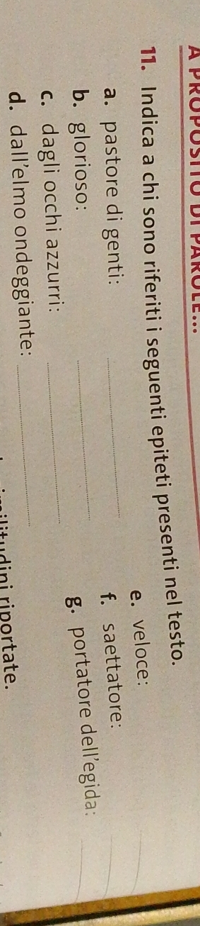 Indica a chi sono riferiti i seguenti epiteti presenti nel testo. 
e. veloce: 
_ 
a. pastore di genti:_ 
f. saettatore: 
_ 
_ 
b. glorioso: 
_g. portatore dell’egida:_ 
c. dagli occhi azzurri: 
d. dall’elmo ondeggiante:_ 
ilitudini riportate.