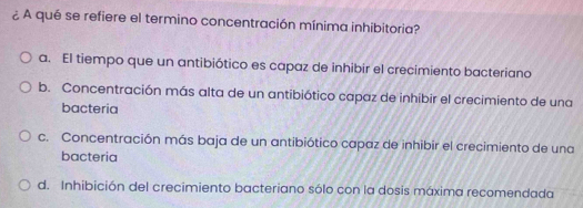 ¿ A qué se refiere el termino concentración mínima inhibitoria?
a. El tiempo que un antibiótico es capaz de inhibir el crecimiento bacteriano
b. Concentración más alta de un antibiótico capaz de inhibir el crecimiento de una
bacteria
c. Concentración más baja de un antibiótico capaz de inhibir el crecimiento de una
bacteria
d. Inhibición del crecimiento bacteriano sólo con la dosis máxima recomendada