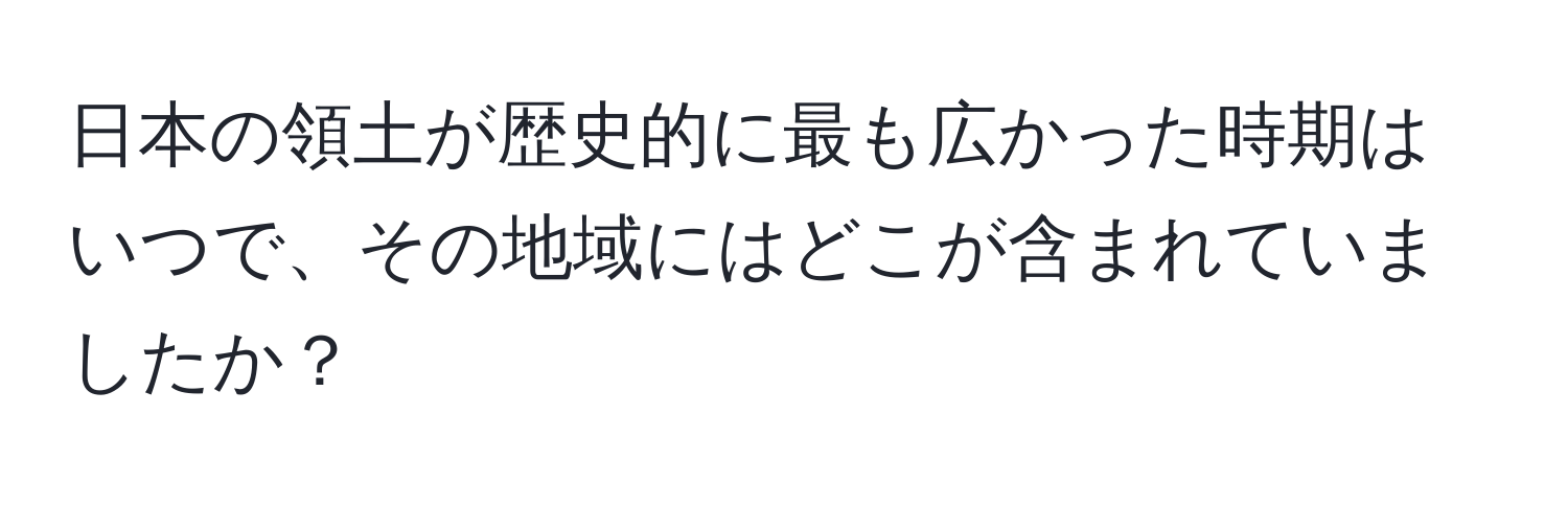 日本の領土が歴史的に最も広かった時期はいつで、その地域にはどこが含まれていましたか？