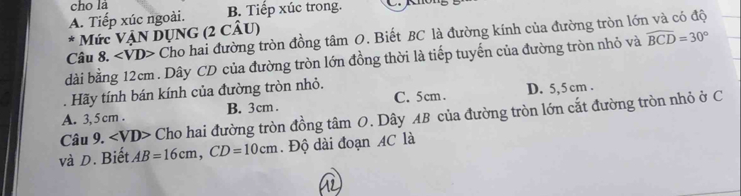 cho là
A. Tiếp xúc ngoài. B. Tiếp xúc trong.
* Mức VậN DỤNG (2 CÂU)
Câu 8. ∠ VD> Cho hai đường tròn đồng tâm O. Biết BC là đường kính của đường tròn lớn và có độ
dài bằng 12cm. Dây CD của đường tròn lớn đồng thời là tiếp tuyến của đường tròn nhỏ và widehat BCD=30°
C. 5cm. D. 5,5 cm.
. Hãy tính bán kính của đường tròn nhỏ.
A. 3, 5 cm. B. 3cm.
Câu 9. ∠ VD Cho hai đường tròn đồng tâm O. Dây AB của đường tròn lớn cắt đường tròn nhỏ ở C
và D. Biết AB=16cm, CD=10cm. Độ dài đoạn AC là