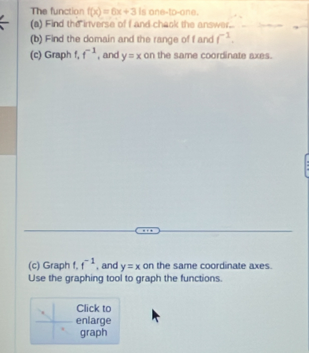 The function f(x)=6x+3 Is one-to-one. 
(a) Find the inverse of f and chack the answer... 
(b) Find the domain and the range of f and f^(-1). 
(c) Graph f, f^(-1) , and y=x on the same coordinate axes. 
(c) Graph f, f^(-1) , and y=x on the same coordinate axes. 
Use the graphing tool to graph the functions. 
Click to 
enlarge 
graph