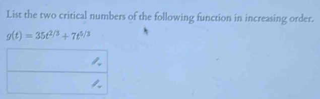 List the two critical numbers of the following function in increasing order.
g(t)=35t^(2/3)+7t^(5/3)