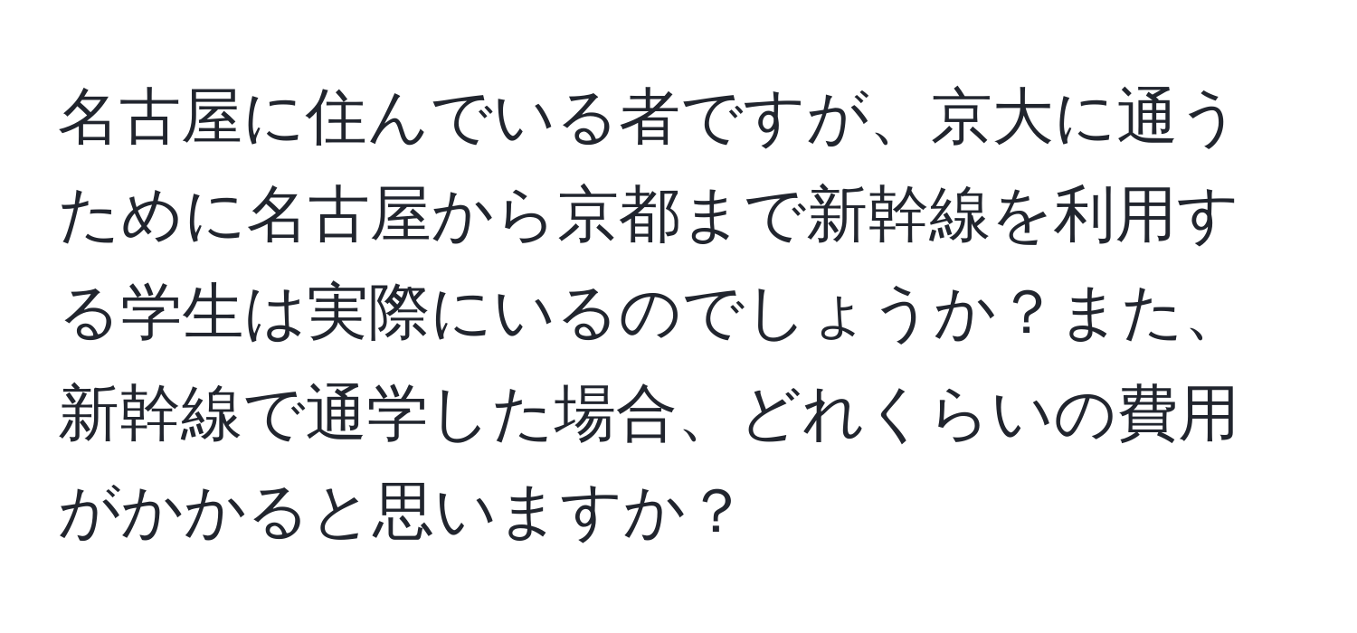 名古屋に住んでいる者ですが、京大に通うために名古屋から京都まで新幹線を利用する学生は実際にいるのでしょうか？また、新幹線で通学した場合、どれくらいの費用がかかると思いますか？