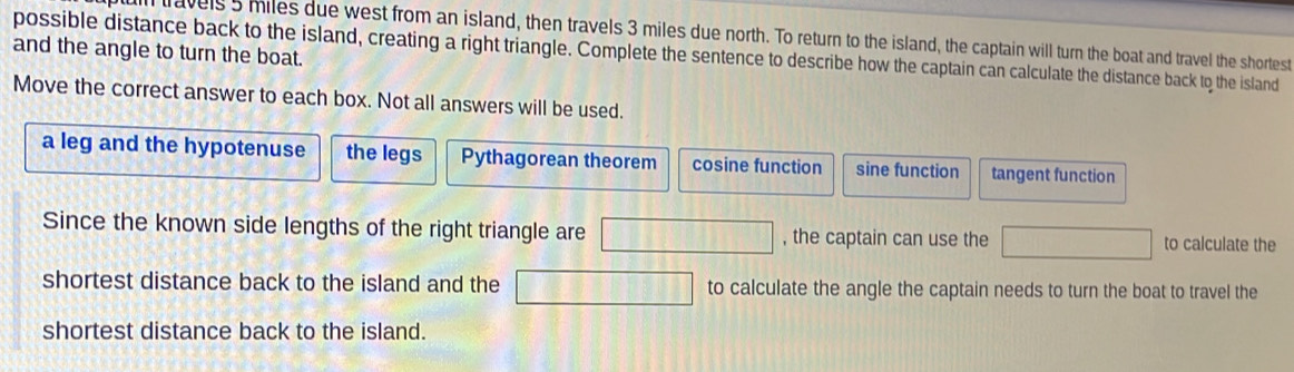 ll travels5 miles due west from an island, then travels 3 miles due north. To return to the island, the captain will turn the boat and travel the shortest
and the angle to turn the boat. possible distance back to the island, creating a right triangle. Complete the sentence to describe how the captain can calculate the distance back to the island
Move the correct answer to each box. Not all answers will be used.
a leg and the hypotenuse the legs Pythagorean theorem cosine function sine function tangent function
Since the known side lengths of the right triangle are □ , the captain can use the □ to calculate the
shortest distance back to the island and the □ to calculate the angle the captain needs to turn the boat to travel the
shortest distance back to the island.