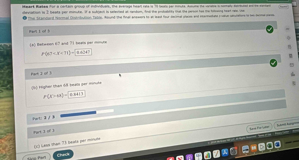 Heart Rates For a certain group of individuals, the average heart rate is 70 beats per minute. Assume the variable is normally distributed and the standard Expetiot 
deviation is 2 beats per minute. If a subject is selected at random, find the probability that the person has the following heart rate. Use 
The Standard Normal Distribution Table. Round the final answers to at least four decimal places and intermediate z-value calculations to two decimal places. 
Part 1 of 3 
(a) Between 67 and 71 beats per minute
P(67 0.6247
Part 2 of 3 
(b) Higher than 68 beats per minute
P(X>68)= 0.8413
Part: 2 / 3 
Save For Later Submit Assignme 
Part 3 of 3 
2024 Mc Graw Hill LL 
(c) Less than 73 beats per minute
Skip Part Check