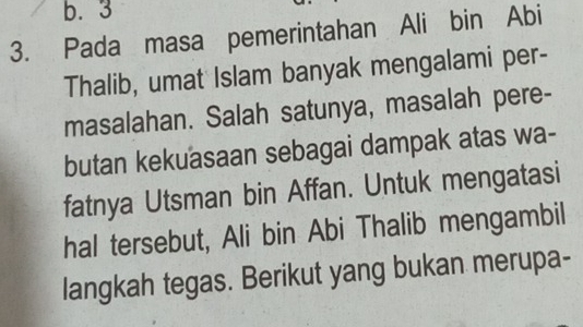 b. 3
3. Pada masa pemerintahan Ali bin Abi
Thalib, umat Islam banyak mengalami per-
masalahan. Salah satunya, masalah pere-
butan kekuasaan sebagai dampak atas wa-
fatnya Utsman bin Affan. Untuk mengatasi
hal tersebut, Ali bin Abi Thalib mengambil
langkah tegas. Berikut yang bukan merupa-