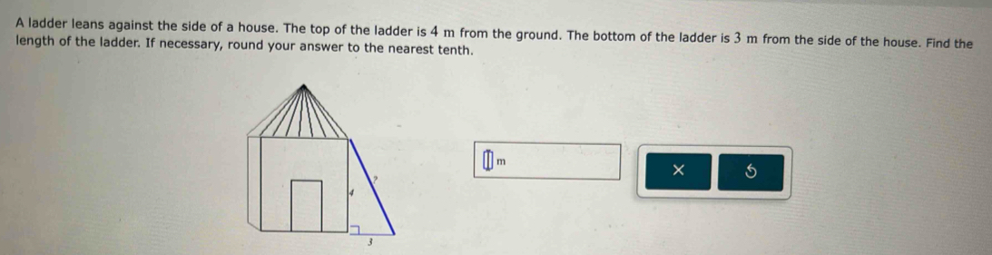 A ladder leans against the side of a house. The top of the ladder is 4 m from the ground. The bottom of the ladder is 3 m from the side of the house. Find the 
length of the ladder. If necessary, round your answer to the nearest tenth.
□ m
×