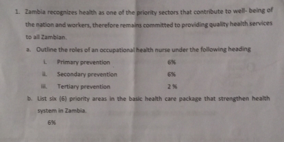 Zambia recognizes health as one of the priority sectors that contribute to well- being of 
the nation and workers, therefore remains committed to providing quality health services 
to all Zambian. 
a. Outline the roles of an occupational health nurse under the following heading 
i. Primary prevention 6%
il. Secondary prevention 6%
iii. Tertiary prevention 2%
b. List six (6) priority areas in the basic health care package that strengthen health 
system in Zambia.
6%