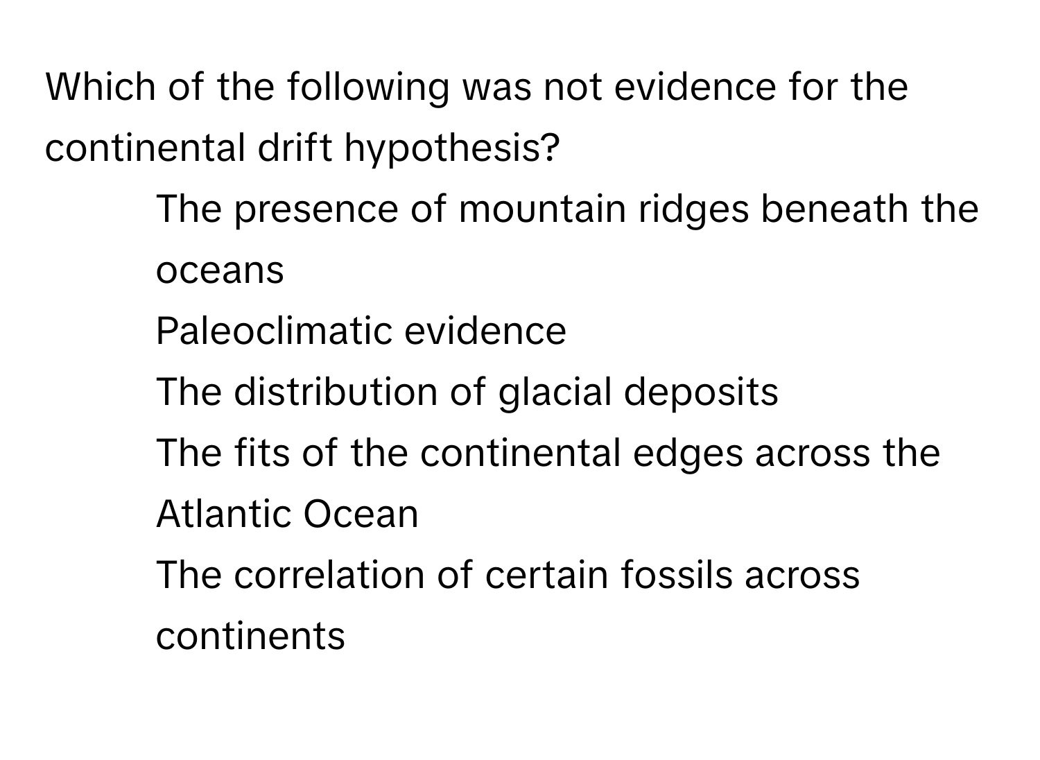 Which of the following was not evidence for the continental drift hypothesis?

1) The presence of mountain ridges beneath the oceans 
2) Paleoclimatic evidence 
3) The distribution of glacial deposits 
4) The fits of the continental edges across the Atlantic Ocean 
5) The correlation of certain fossils across continents